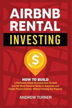 AIRBNB RENTAL INVESTING: How to Build a Profitable Airbnb Business from Scratch and the Most Powerful Hacks to Automate and Create Passive Income, Without Owning Any Property