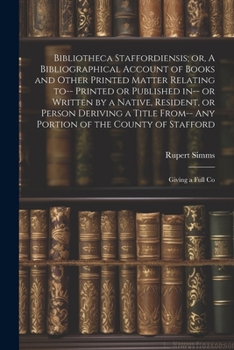 Bibliotheca Staffordiensis; or, A Bibliographical Account of Books and Other Printed Matter Relating to-- Printed or Published in-- or Written by a ... of the County of Stafford: Giving a Full Co