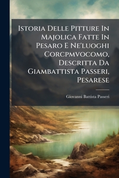 Istoria Delle Pitture in Majolica Fatte in Pesaro E Ne'luoghi Corcpmvocomo, Descritta Da Giambattista Passeri, Pesarese