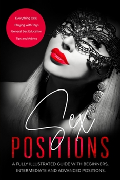 Sex Positions : A Fully Illustrated Guide with Beginners, Intermediate and Advanced Positions. Plus: Everything Oral, Playing with Toys, Tips and Advice and General Sex Education