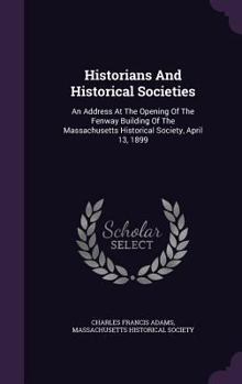 Hardcover Historians And Historical Societies: An Address At The Opening Of The Fenway Building Of The Massachusetts Historical Society, April 13, 1899 Book