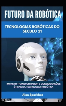 Futuro da Robótica Tecnologias robóticas do século 21: Impacto transformador e considerações éticas da tecnologia robótica (Portuguese Edition)