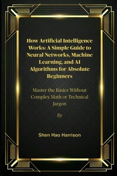 How Artificial Intelligence Works: A Simple Guide to Neural Networks, Machine Learning, and AI Algorithms for Absolute Beginners: Master the Basics Without Complex Math or Technical Jargon