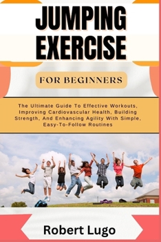 JUMPING EXERCISE FOR BEGINNERS: The Ultimate Guide To Effective Workouts, Improving Cardiovascular Health, Building Strength, And Enhancing Agility With Simple, Easy-To-Follow Routines