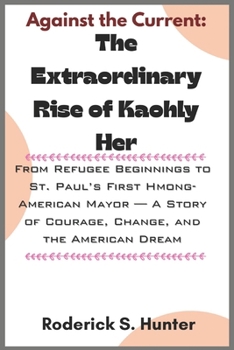Against the Current: The Extraordinary Rise of Kaohly Her: From Refugee Beginnings to St. Paul’s First Hmong-American Mayor — A Story of Courage, Change, and the American Dream