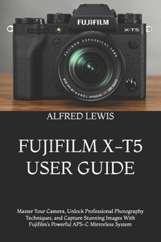 Fujifilm X-T5 User Guide: Master Your Camera, Unlock Professional Photography Techniques, and Capture Stunning Images With Fujifilm's Powerful APS-C M
