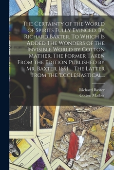 The Certainty of the World of Spirits Fully Evinced. By Richard Baxter. To Which is Added The Wonders of the Invisible World by Cotton Mather. The ... ... The Latter From the 'Ecclesiastical...
