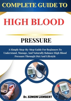 Complete Guide To High Blood Pressure: A Simple Step-By-Step Guide For Beginners To Understand, Manage, And Naturally Balance High Blood Pressure Through Diet And Lifestyle