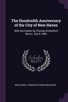 Paperback The Hundredth Anniversary of the City of New Haven: With the Oration by Thomas Rutherford Bacon, July 4, 1884 Book