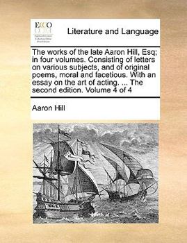 The works of the late Aaron Hill, Esq; in four volumes. Consisting of letters on various subjects, and of original poems, moral and facetious. With an ... acting. ... The second edition. Volume 4 of 4