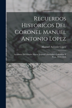 Recuerdos Historicos Del Coronel Manuel Antonio Lopez: Ayudante Del Estado Mayor Jeneral Libertador. Colombia Y Per�, 1819-1826