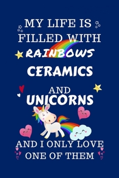 My Life Is Filled With Rainbows Ceramics And Unicorns And I Only Love One Of Them: Perfect Gag Gift For A Lover Of Ceramics Blank Lined Notebook Journal 100 Pages 6 X 9 Format Office Humour And Banter