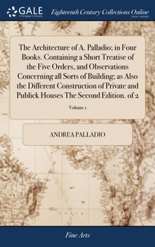 Hardcover The Architecture of A. Palladio; in Four Books. Containing a Short Treatise of the Five Orders, and Observations Concerning all Sorts of Building; as Book