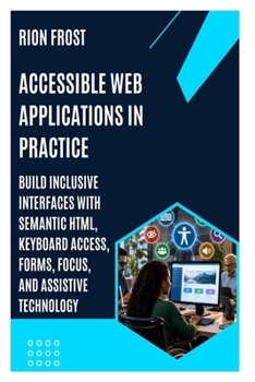 Accessible Web Applications in Practice: Build Inclusive Interfaces with Semantic HTML, Keyboard Access, Forms, Focus, and Assistive Technology