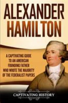 Alexander Hamilton: A Captivating Guide to an American Founding Father Who Wrote the Majority of The Federalist Papers