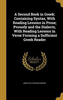 Hardcover A Second Book in Greek; Containing Syntax, With Reading Lessons in Prose; Prosody and the Dialects, With Reading Lessons in Verse Forming a Sufficient Book