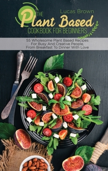 Hardcover The Plant Based Cookbook For Beginners: 55 Wholesome Plant Based Recipes For Busy And Creative People, From Breakfast To Dinner With Love Book