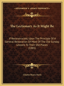 The Lectionary As It Might Be: If Reconstructed, Upon The Principle Of A General Restoration Of Most Of The Old Sunday Lessons To Their Old Places