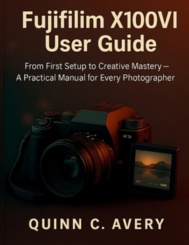 Fujifilm X100VI User Guide: From First Setup to Creative Mastery—A Practical Manual for Every Photographer