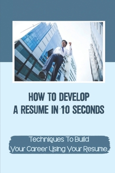 Paperback How To Develop A Resume In 10 Seconds: Techniques To Build Your Career Using Your Resume: Techniques To Build Your Career Book