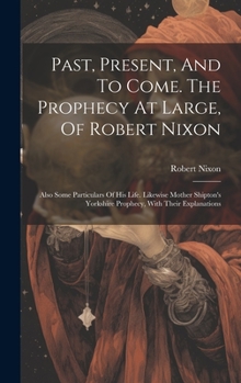 Hardcover Past, Present, And To Come. The Prophecy At Large, Of Robert Nixon: Also Some Particulars Of His Life. Likewise Mother Shipton's Yorkshire Prophecy, W Book