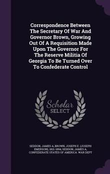 Correspondence Between The Secretary Of War And Governor Brown, Growing Out Of A Requisition Made Upon The Governor For The Reserve Militia Of Georgia To Be Turned Over To Confederate Control