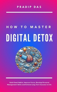 How to Master Digital Detox: Build Good Habits, Improve Focus, Develop Personal Management Skills and Achieve Long Term Success in Life. (Life Mastery)