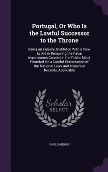 Portugal, or Who Is the Lawful Successor to the Throne: Being an Enquiry, Instituted with a View to Aid in Removing the False Impressions Created in the Public Mind, Founded on a Careful Examination o