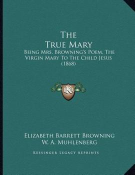 The True Mary: Being Mrs. Browning's Poem: The Virgin Mary to the Child Jesus,