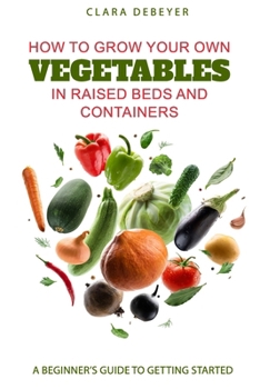 How to Grow Your Own Vegetables in Raised Beds and Containers: A Beginner’s Guide to Getting Started