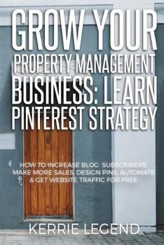 Grow Your Property Management Business: Learn Pinterest Strategy : How to Increase Blog Subscribers, Make More Sales, Design Pins, Automate and Get Website Traffic for Free