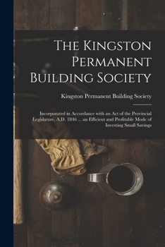 The Kingston Permanent Building Society [microform]: Incorporated in Accordance With an Act of the Provincial Legislature, A.D. 1846 ... an Efficient and Profitable Mode of Investing Small Savings