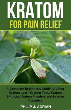 Paperback Kratom for Pain Relief: A Complete Beginner's Guide to Using Kratom Leaf - Kratom Teas, Kratom Extracts, Kratom Powders, and Kratom Capsules Book