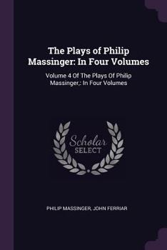 Paperback The Plays of Philip Massinger: In Four Volumes: Volume 4 Of The Plays Of Philip Massinger: In Four Volumes Book
