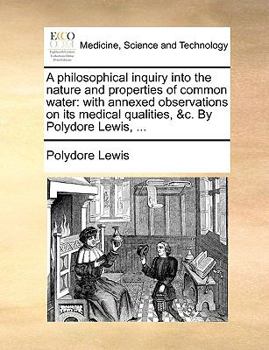 A philosophical inquiry into the nature and properties of common water: with annexed observations on its medical qualities, &c. By Polydore Lewis, ...