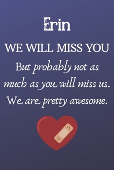 Erin We Will Miss You But Probably Not as Much As You Will Miss us. We Are Pretty Awesome.: Erin Funny gift for coworker / colleague that is leaving ... him or her. (6 x 9 - 110 Blank Lined Pages)