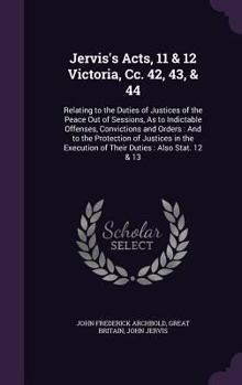 Jervis's Acts, 11 & 12 Victoria, cc. 42, 43, & 44: relating to the duties of justices of the peace out of sessions as to indictable offences, ... justices in the execution of their duties ...
