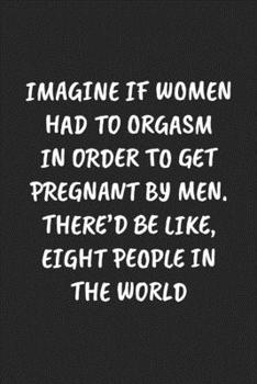 IMAGINE IF WOMEN HAD TO ORGASM IN ORDER TO GET PREGNANT BY MEN. THERE’D BE LIKE, EIGHT PEOPLE IN THE WORLD: Funny Sarcastic Coworker Journal - Blank Lined Gift Notebook