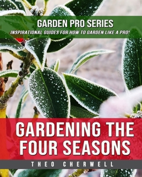 Gardening The Four Seasons: Garden Pro Series: Inspirational Guides For How To Garden Like A Pro!