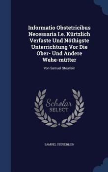 Informatio Obstetricibus Necessaria I.e. K�rtzlich Verfaste Und N�thigste Unterrichtung Vor Die Ober- Und Andere Wehe-m�tter: Von Samuel Steurlein