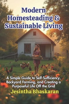 Modern Homesteading & Sustainable Living: A Simple Guide to Self-Sufficiency, Backyard Farming, and Creating a Purposeful Life Off the Grid