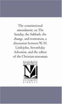 The constitutional amendment; or, The Sunday, the Sabbath, the change, and restitution, a discussion between W. H. Littlejohn, Seventhday Adventist, and the editor of the Christian statesman