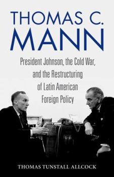 Thomas C. Mann: President Johnson, the Cold War, and the Restructuring of Latin American Foreign Policy - Book  of the Studies in Conflict, Diplomacy, and Peace