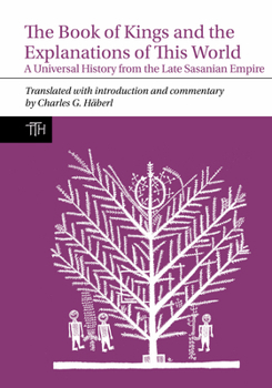 The Book of Kings and the Explanations of This World: A Universal History from the Late Sasanian Empire (Translated Texts for Historians, 80)