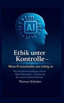 Ethik unter Kontrolle Wenn KI entscheidet, was richtig ist: Wie Künstliche Intelligenz unsere Moral überwacht; und was das für unsere Freiheit bedeutet (German Edition)