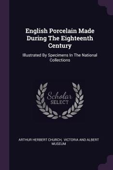 English Porcelain Made During the Eighteenth Century: Illustrated by Specimens in the National Collections