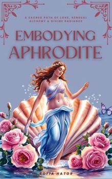 Embodying Aphrodite: A Sacred Path of Love, Sensual Alchemy & Divine Radiance (Awakening the Goddess Within Series)