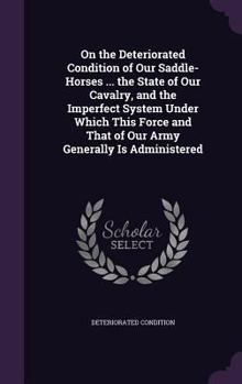 Hardcover On the Deteriorated Condition of Our Saddle-Horses ... the State of Our Cavalry, and the Imperfect System Under Which This Force and That of Our Army Book