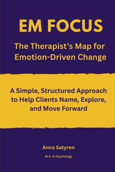 EM FOCUS The Therapist’s Map for Emotion-Driven Change: A Simple, Structured Approach to Help Clients Name, Explore, and Move Forward