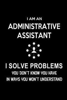 I Am an Administrative Assistant-I Solve Problems. You Don't Know You Have in Ways You Won't Understand : Blank Lined 6x9 Admin Assistant Journal/Notebook As Cute,funny,Appreciation Day,Administrative